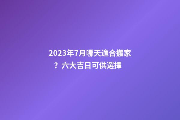 2023年7月哪天適合搬家？六大吉日可供選擇